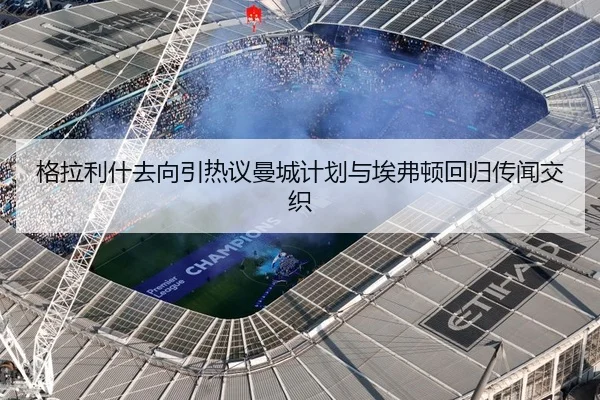 格拉利什去向引热议曼城计划与埃弗顿回归传闻交织